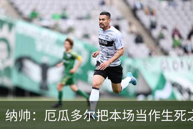纳帅：厄瓜多尔把本场当作生死之战 我们进球后的站位有些鲁莽